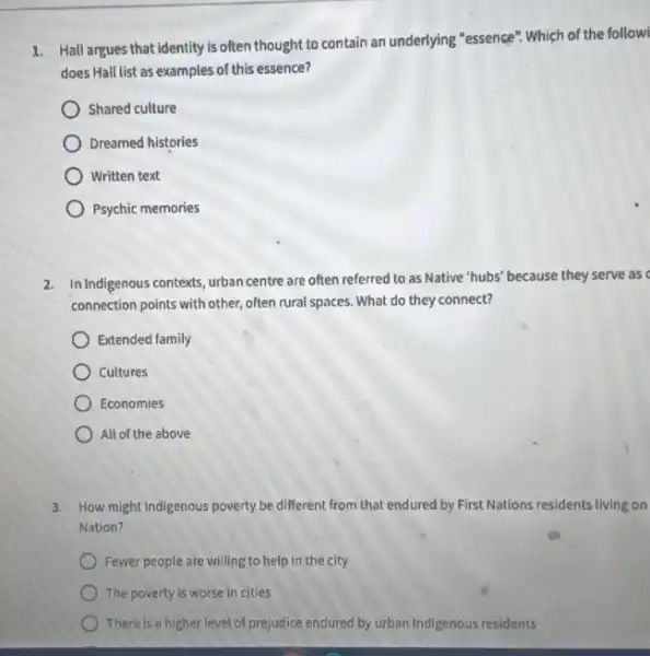 1.
Hall argues that identity is often thought to contain an underlying "essence"Which of the followi
does Hall list as examples of this essence?
Shared culture
Dreamed histories
Written text
Psychic memories
2. In Indigenous contexts, urban centre are often referred to as Native "hubs' because they serve as
connection points with other often rural spaces. What do they connect?
Extended family
Cultures
Economies
All of the above
3. How might Indigenous poverty be different from that endured by First Nations residents living on
Nation?
Fewer people are willing to help in the city
The poverty is worse in cities
There is a higher level of prejudice endured by urban Indigenous residents
