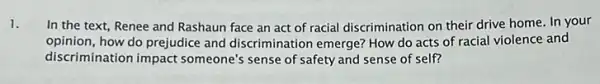 1.
In the text, Renee and Rashaun face an act of racial discrimination on their drive home In your
opinion, how do prejudice and discrimination emerge?How do acts of racial violence and
discrimination impact someone's sense of safety and sense of self?