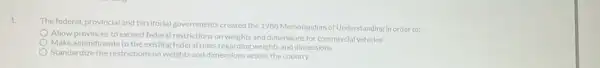 1.
The federal, provincial and territorial governments created the 1988 Memorandum of Understanding in order to:
Allow provinces to exceed federal restrictions on weights and dimensions for commercial vehicles
Make amendments to the existing federal rules regarding weights and dimensions
Standardize the restrictions on weights and dimensions across the country