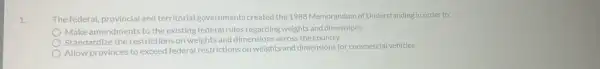 1.
The federal, provincial and territorial governments created the 1988 Memorandum of Understanding in order to:
Make amendments to the existing federal rules regarding weights and dimensions
Standardize the restrictions on weights and dimensions across the country
Allow provinces to exceed federal restrictions on weights and dimensions for commercial vehicles