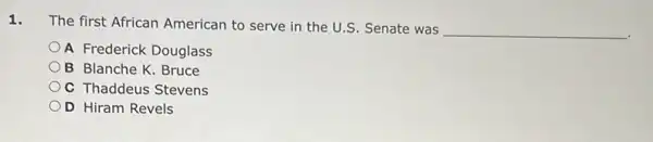 1.
The first African American to serve in the U.S. Senate was
__
A Frederick Douglass
B Blanche K. Bruce
OC Thaddeus Stevens
OD Hiram Revels