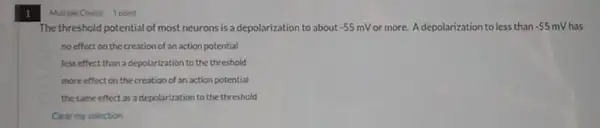 1
The threshold potential of most neurons is a depolarization to about -55mV or more. A depolarization to less than -55mV has
no effect on the creation of an action potential
less effect than a depolarization to the threshold
more effect on the creation of an action potential
the same effect as a depolarization to the threshold
Clear my selection
Multiple Choice 1 point