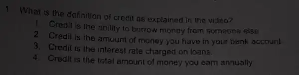 1
What is the definition of credit as explained in the video?
1 Credit is the ability to borrow money from someone else
2 Credit is the amount of money you have in your bank account
3. Credit is the interest rate charged on loans.
4. Credit is the total amount of money you earn annually.