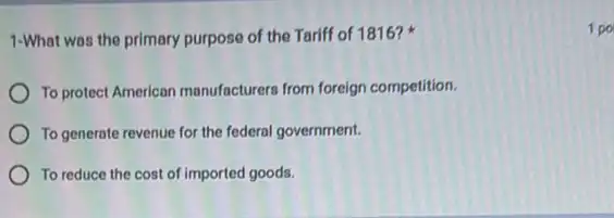 1-What was the primary purpose of the Tariff of 1816?
To protect American manufacturers from foreign competition.
To generate revenue for the federal government.
To reduce the cost of imported goods.
1 po