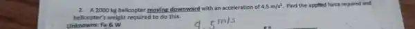 2. A 2000 kg helicopter moving downward with an acceleration of
4.5m/s^2 Find the applied force required and
helicopter's weight required to do this.
Unknowns: Fa 8 W