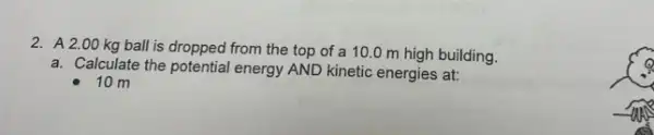 2. A2 .00 kg ball is dropped from the top of a 10.0 m high building.
a. Calculate the potential energy AND kinetic energies at:
10 m