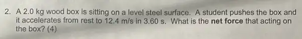 2. A2.0 kg wood box is sitting on a level steel surface. A student pushes the box and
it accelerates from rest to 12.4m/s in 3.60 s. What is the net force that acting on
the box? (4)