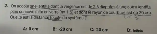 2. On accole une lentille dont la vergence est de 2.5 dioptries à une autre lentille
plan concave faite en verre (n=1.5) et dont le rayon de courbure est de 20 cm.
Quelle est la distance focale du systèmé?
A: 0 cm
B: -20cm
C: 20 cm
D: infinie