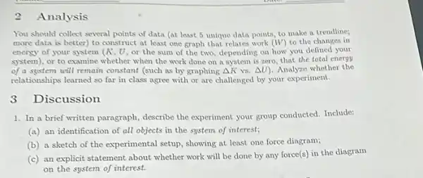 2 Analysis
You should collect several points of data (at least 5 unique data points, to make a trendline;
more data is better)to construct at least one graph that relates work (W) to the changes in
energy of your system (K, U, or the sum of the two depending on how you defined your
system), or to examine whether when the work done on a system is zero, that the total energy
of a system will remain constant (such as by graphing Delta K vs. Delta U) Analyze whether the
relationships learned so far in class agree with or are challenged by your experiment.
3 Discussion
1. In a brief written paragraph, describe the experiment your group conducted Include:
(a) an identification of all objects in the system of interest;
(b) a sketch of the experimental setup, showing at least one force diagram;
(c) an explicit statement about whether work will be done by any force(s) in the diagram
on the system of interest.