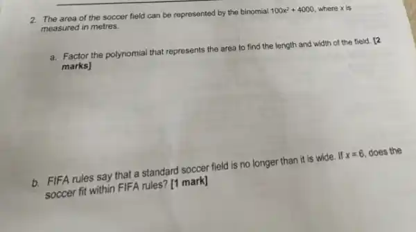 2. The area of the soccer field can be represented by the binomial
100x^2+4000 where x is measured in metres.
a. Factor the polynomial that represents the area to find the length and width of the field . 12
marks]
b. FIFA rules say that a standard soccer field is no longer than it is wide. If
x=6 does the
soccer fit within FIFA rules? [1 mark]