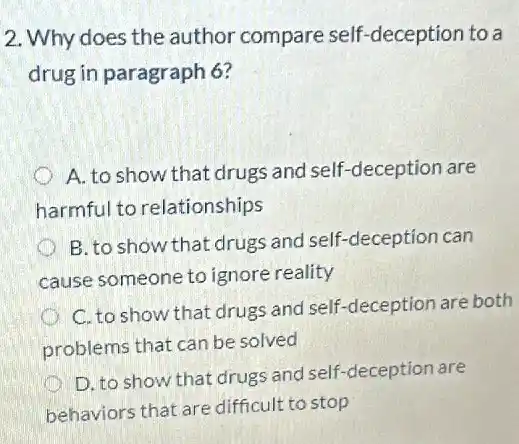 2. Why does the author compare self -deception to a
drug in paragraph 6?
A. to show that drugs and self-deception are
harmful to relationships
c B. to show that drugs and self-deception can
cause someone to ignore reality
C. to show that drugs and self-deception are both
problems that can be solved
D. to show that drugs and self-deceptior are
behaviors that are difficult to stop