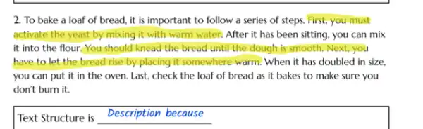 2. To bake a loaf of bread, it is important to follow a series of steps. First;you must
activate the yeast by mixing it with warm water. After it has been sitting, you can mix
it into the flour.You should knead the bread until the dough is smooth. Next, you
have to let the bread rise by placing it somewhere warm. When it has doubled in size.
you can put it in the oven. Last.check the loaf of bread as it bakes to make sure you
don't burn it.
Text Structure is Description because