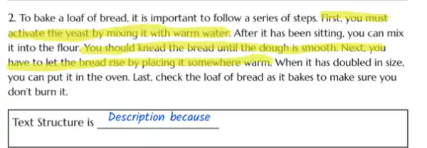 2. To bake a loaf of bread, it is important to follow a series of steps.First, you must
activate the yeast by mixing it with warm water. After it has been sitting, you can mix
it into the flour.You should knead the bread until the dough is smooth. Next, you
have to let the bread rise by placing it somewhere warm. When it has doubled in size.
you can put it in the oven. Last.check the loaf of bread as it bakes to make sure you
don't burn it.
Text Structure is
Description because