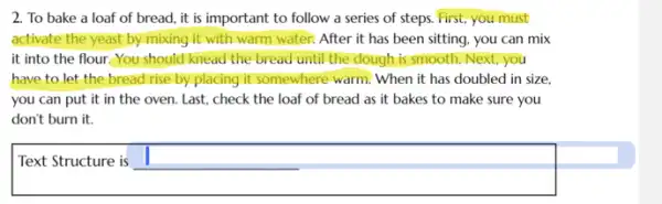 2. To bake a loaf of bread, it is important to follow a series of steps.First, you must
activate the yeast by mixing it with warm water. After it has been sitting, you can mix
it into the flour.You should knead the bread until the dough is smooth. Next, you
have to let the bread rise by placing it somewhere warm. When it has doubled in size.
you can put it in the oven. Last.check the loaf of bread as it bakes to make sure you
don't burn it.