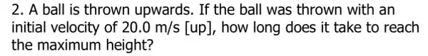 2. A ball is thrown upwards. If the ball was thrown with an
initial velocity of 20.0m/s[up] , how long does it take to reach
the maximum height?