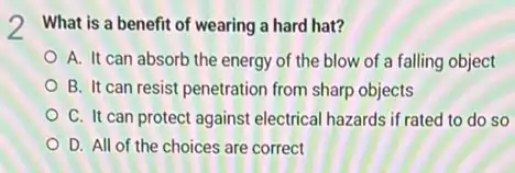 2 What is a benefit of wearing a hard hat?
A. It can absorb the energy of the blow of a falling object
B. It can resist penetration from sharp objects
C. It can protect against electrical hazards if rated to do so
D. All of the choices are correct