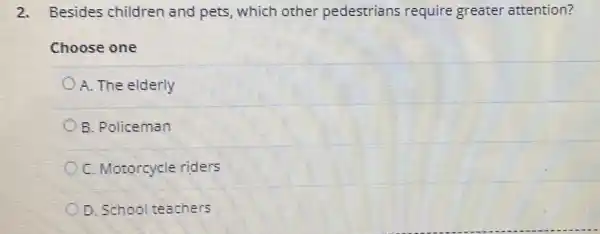 2. Besides children and pets, which other pedestrians require greater attention?
Choose one
A. The elderly
B. Policeman
C. Motorcycle riders
D. School teachers