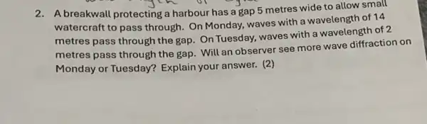 2. A breakwall protecting a harbour has a gap 5 metres wide to allow small
watercraft to pass through. On Monday waves with a wavelength of 14
metres pass through the gap. On Tuesday, waves with a wavelength of 2
metres pass through the gap. Will an observer see more wave diffraction on
Monday or Tuesday?Explain your answer. (2)