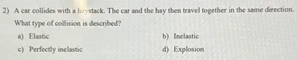 2) A car collides with a haystack. The car and the hay then travel together in the same direction.
What type of collision is described?
a) Elastic
b) Inelastic
c) Perfectly inelastic
d) Explosion