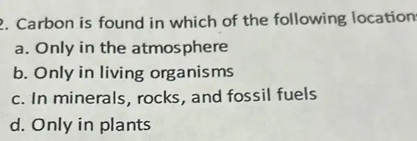 2. Carbon is found in which of the following location
a. Only in the atmosphere
b. Only in living organisms
c. In minerals rocks,and fossil fuels
d. Only in plants