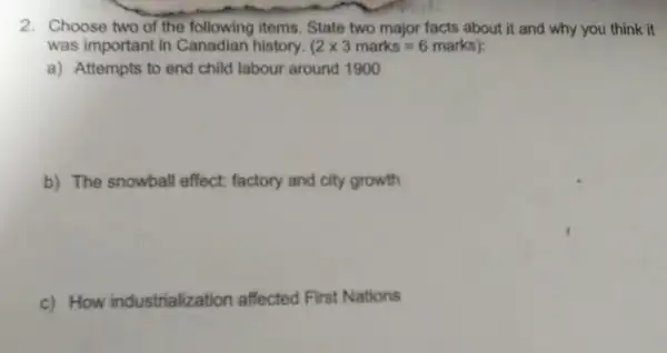 2. Choose two of the following items. State two major facts about it and why you think it
was important in Canadian history. (2times 3marks=6marks) i
a) Attempts to end child labour around 1900
b) The snowball effect.factory and city growth
c) How industrialization affected First Nations