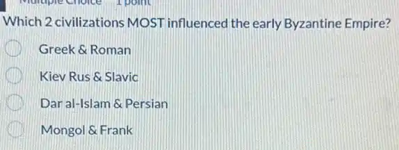 Which 2 civilizations MOST influenced the early Byzantine Empire?
Greek &Roman
Kiev Rus &Slavic
Dar al-Islam &Persian
Mongol & Frank