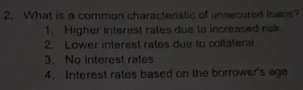 2. What is a common characteristic of unsecured Inans?
1. Higher interest rates due to increased risk
2. Lower interest rates due to collateral
3. No interest rates
4. Interest rates based on the borrower's age