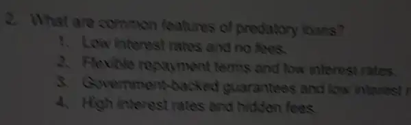 2. What are common features of predatory loans?
1. Low interest rates and no fees.
2. Flexible regayment terms and low interest rates.
3. Government backed guarantees and I kw interest r
4. High interest rates and hidden fees