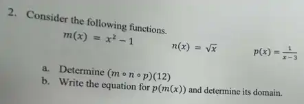 2. Consider the following functions.
m(x)=x^2-1
n(x)=sqrt (x)
p(x)=(1)/(x-3)
a. Determine (mcirc ncirc p)(12)
b. Write the equation for p(m(x)) and determine its domain.