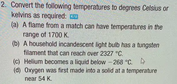 2. Convert the following temperatures to degrees Celsius or
kelvins as required: k/u
(a) A flame from a match can have temperatures in the
range of 1700 K.
(b) A household incandescent light bulb has a tungsten
filament that can reach over 2327^circ C
(c) Helium becomes a liquia below -268^circ C his
(d) Oxygen was first made into a solid at a temperature
near 54 K.