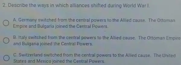 2. Describe the ways in which alliances shifted during World War I.
A. Germany switched from the central powers to the Allied cause. The Ottoman
Empire and Bulgaria joined the Central Powers.
B. Italy switched from the central powers to the Allied cause. The Ottoman Empire
and Bulgaria joined the Central Powers.
C. Switzerland switched from the central powers to the Allied cause.The United
States and Mexico joined the Central Powers.