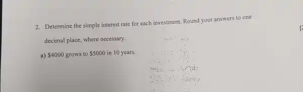 2. Determine the simple interest rate for each investment Round your answers to one
decimal place,where necessary.
a) 4000 grows to 5000 in 10 years.