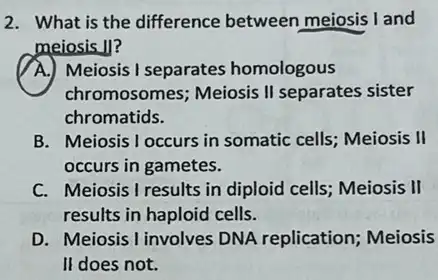 2. What is the difference between meiosis I and
meiosis II?
A.) Meiosis I separates homologous
chromosomes; Meiosis II separates sister
chromatids.
B. Meiosis I occurs in somatic cells; Meiosis , II
occurs in gametes.
C. Meiosis I results in diploid cells; Meiosis II
results in haploid cells.
D. Meiosis I involves DNA replication; Meiosis
II does not.