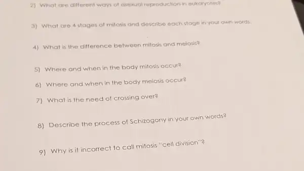 2) What are different ways of asexual reproduction in eukaryotes?
3) What are 4 stages of mitosis and describe each stage in your own words.
4) What is the difference between mitosis and meiosis?
5) Where and when in the body mitosis occur?
6) Where and when in the body meiosis occur?
7) What is the need of crossing over?
8) Describe the process of Schizogony in your own words?
9) Why is it incorrect to call mitosis "cell division"?