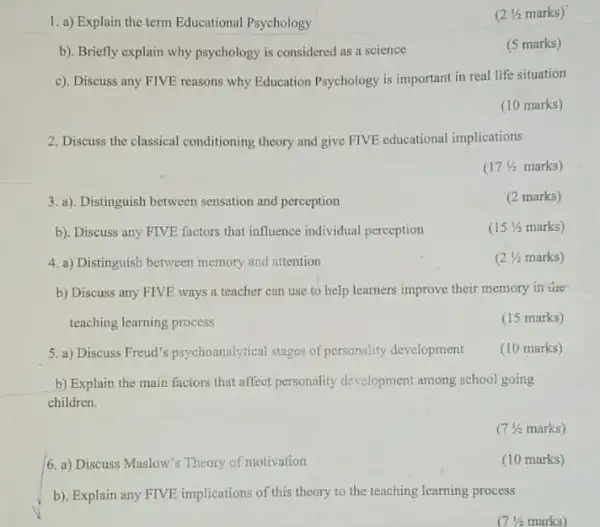 2. Discuss the classical conditioning theory and give FIVE educational implications
1. a) Explain the term Educational Psychology
(2 Vi marks)
b). Briefly explain why psychology is considered as a science
(5 marks)
c). Discuss any FIVE reasons why Education Psychology is important in real life situation
(10 marks)
17^1/2 marks)
a). Distinguish	perception
b). Discuss any FIVE factors that influence individual perception
(15(1)/(2) marks)
4. a) Distinguish between memory and attention
(2 Va marks)
b) Discuss any FIVE ways a teacher can use to help learners improve their memory in tire
teaching learning process.
(15 marks)
b) Explain the main faciors that affect personality development among school going
children.
(7 % marks)
6. a) Discuss Mnslow's Theory of motivation
(10 marks)
b). Explain any FIVE implications of this theory to the teaching learning process
17(1)/(2)