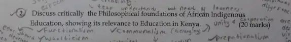 (2) Discuss critically the Philosophical foundations of African Indigenous
Education, showing its relevance to Education in Kenya.
(20 marks)