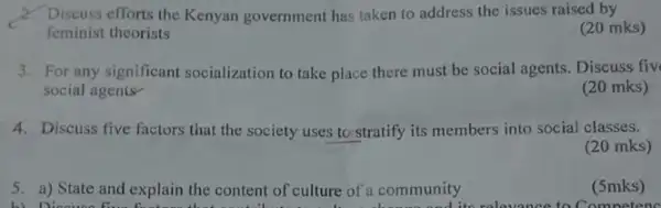 2. Discuss efforts the Kenyan government has taken to address the issues raised by
feminist theorists
(20 mks)
3. For any significant socialization to take place there must be social agents. Discuss fiv
social agents
(20 mks)
4. Discuss five factors that the society uses to stratify its members into social classes.
(20 mks)
5. a) State and explain the content of culture of a community
b) Disou its relaxance to Competence
(5mks)