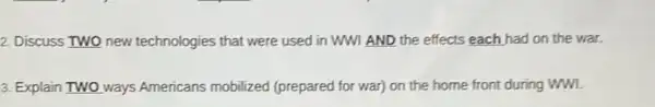 2. Discuss TWO new technologies that were used in WWI AND the effects each had on the war.
3. Explain TWO O ways Americans mobilized (prepared for war) on the home front during wwl.