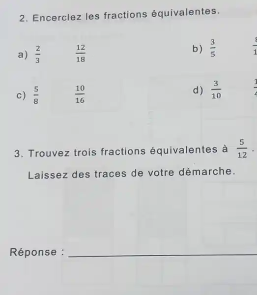 2. Encerclez les fractions équivalentes.
a)
(2)/(3)
(12)/(18)
b) (3)/(5)
c) (5)/(8)
(10)/(16)
d) (3)/(10)
3. Trouvez trois fractions équivalentes à (5)/(12)
Laissez des traces de votre démarche.
Réponse :