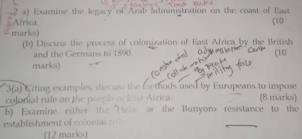 2 a) Examine the legacy of Arab administration n the coast of East
Africa.
marks)
(10
(b) Discuss the process of colonization of East Africa by the British
and the Germans to 1890.
marks)
(3(a) Citing examples discuss the fnethods used by Europeans to impose
colonial rule on the people of Eist Africa.
(8 marks)
b) Examine either the Hele or the Bunyoro resistance to the
establishment of colonial rule
__
(12 marks)