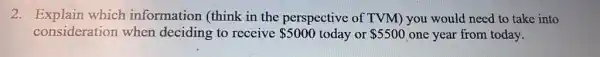 2. Explain which information (think in the perspective of TVM) you would need to take into
consideration when deciding to receive 5000 today or 5500 one year from today.