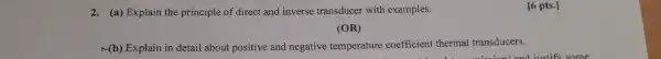 2. (a) Explain the principle of direct and inverse transducer with examples.
(OR)
Mb) Explain in detail about positive and negative temperature coefficient thermal transducers.
[6 pts.]