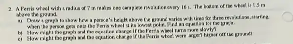 2. A Ferris wheel with a radius of?m makes one complete revolution every 16 s.The bottom of the wheel is 1.5 m
above the ground.
a) Draw a graph to show how a person's height above the ground varies with time for three revolutions, starting
when the person gets onto the Ferris wheel at its lowest point.Find an equation for the graph.
b) How might the graph and the equation change If the Ferris wheel turns more slowly?
c) How might the graph and the equation change if the Ferris wheel were larger? higher off the ground?
C