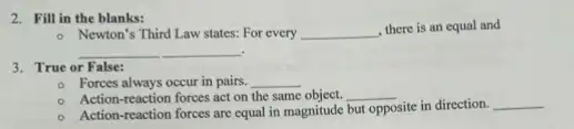 2. Fill in the blanks:
- Newton's Third Law states.For every __
there is an equal and
__
3. True or False:
- Forces always occur in pairs. __
Action-reaction forces act on the same object. __
Action-reaction forces are equal in magnitude but opposite site in direction. __