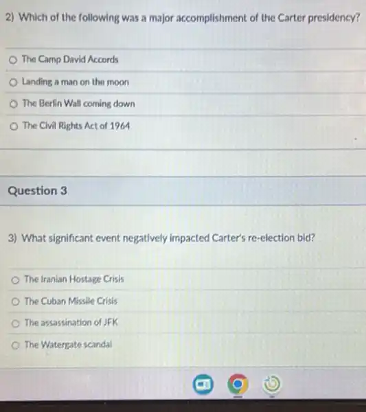 2) Which of the following was a major accomplishment of the Carter presidency?
The Camp David Accords
Landing a man on the moon
The Berlin Wall coming down
The Civil Rights Act of 1964
Question 3
3) What significant event negatively impacted Carter's re -election bid?
The Iranian Hostage Crisis
The Cuban Missile Crisis
The assassination of JFK
The Watergate scandal