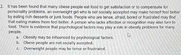 2. It has been found that many obese people eat food to get satisfaction or to compensate for
personality problems. an overweight girl who is not socially accepted may make herself feel better
by eating rich desserts or junk foods. People who are tense, afraid bored or frustrated may find
that eating makes them feel better. A person who lacks affection or recognition may also turn to
food. There is evidence that psychological factors may play a role in obesity problems for many
people.
a. Obesity may be influenced by psychological factors.
b. Obese people are not socially accepted.
c. Overweight people may be tense or frustrated.