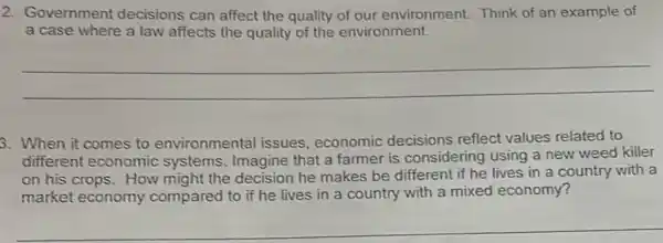 2. Government decisions can affect the quality of our environment. Think of an example of
a case where a law affects the quality of the environment.
__
3. When it comes to environmental issues economic decisions reflect values related to
different economic systems. Imagine that a farmer is considering using a new weed killer
on his crops. How might the decision he makes be different if he lives in a country with a
market economy compared to if he lives in a country with a mixed economy?