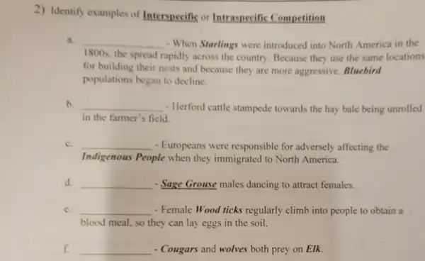 2) Identify examples of Interspecific or Intraspecific Competition
a. __ - When Starlings were introduced into North America in the
1800s, the spread rapidly across the country Because they use the same locations
for building their nests and because they are more aggressive.Bluebird
populations began to decline.
b. __ - Herford cattle stampede towards the hay bale being unrolled
in the farmer's field.
c. __ - Europeans were responsible for adversely affecting the
Indigenous People when they immigrated to North America.
d. __ - Sage Grouse males dancing to attract females.
c. __ - Female Wood ticks regularly climb into people to obtain a
blood meal, so they can lay eggs in the soil.
f. __ - Cougars and wolves both prey on Elk.