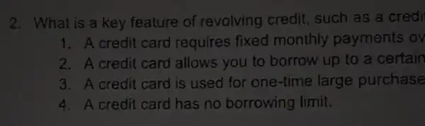 2. What is a key feature of revolving credit , such as a credi
1. A credit card requires fixed monthly payments ov
2. A credit card allows you to borrow up to a certain
3. A credit card is used for one-time large purchase
4. A credit card has no borrowing limit.