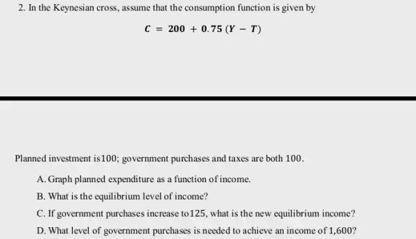 2. In the Keynesian cross , assume that the consumption function is given by
C=200+0.75(Y-T)
Planned investment is100:government purchases and taxes are both 100.
A. Graph planned expenditure as a function of income.
B. What is the equilibrium level of income?
C. If government purchases increase to125, what is the new equilibrium income?
D. What level of government purchases is needed to achieve an income of 1,600 ?